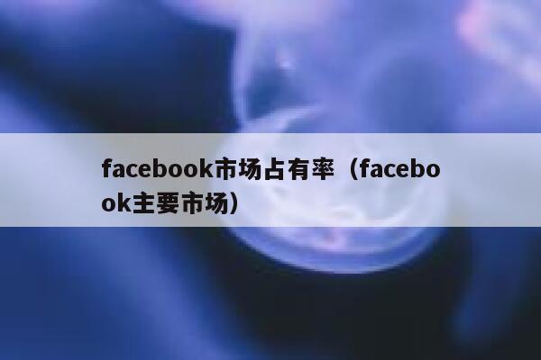 facebook市场占有率（facebook主要市场） 第1张