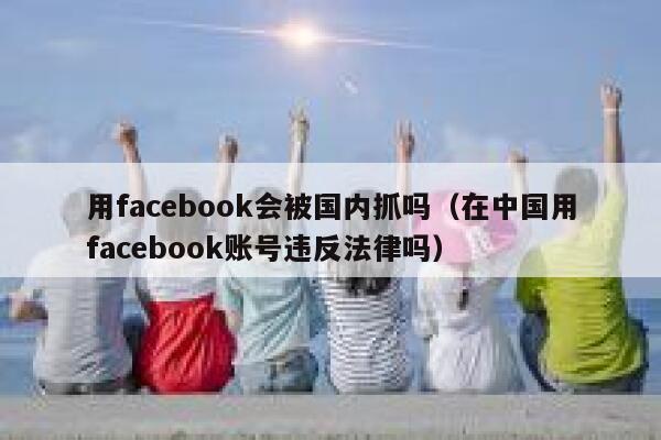 用facebook会被国内抓吗（在中国用facebook账号违反法律吗） 第1张
