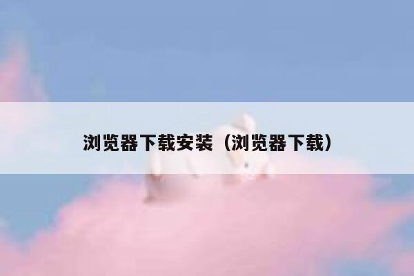 浏览器下载安装（浏览器下载） 第1张