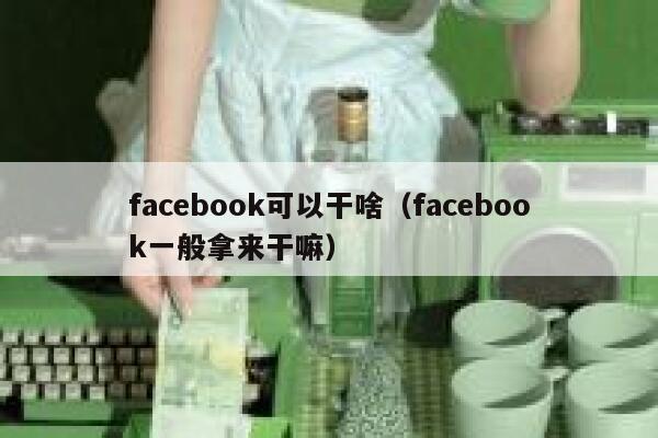 facebook可以干啥（facebook一般拿来干嘛） 第1张