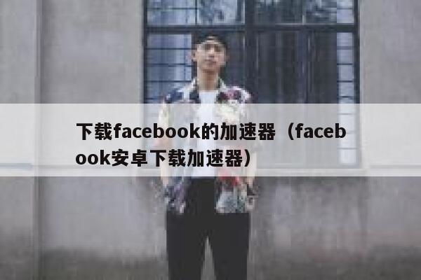 下载facebook的加速器（facebook安卓下载加速器） 第1张