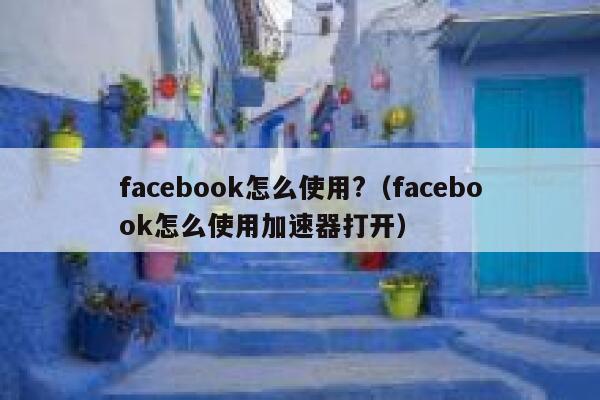 facebook怎么使用?（facebook怎么使用加速器打开） 第1张