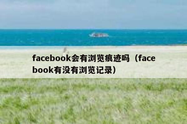 facebook会有浏览痕迹吗（facebook有没有浏览记录） 第1张