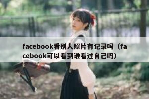 facebook看别人照片有记录吗（facebook可以看到谁看过自己吗） 第1张
