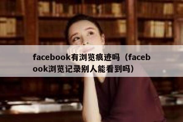 facebook有浏览痕迹吗（facebook浏览记录别人能看到吗） 第1张