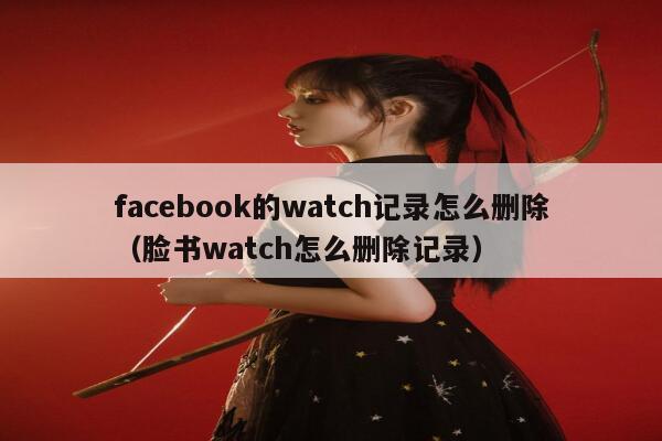 facebook的watch记录怎么删除（脸书watch怎么删除记录） 第1张