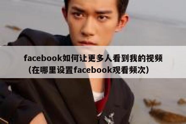 facebook如何让更多人看到我的视频（在哪里设置facebook观看频次） 第1张