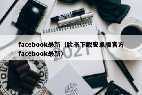 facebook最新（脸书下载安卓版官方facebook最新） 第1张