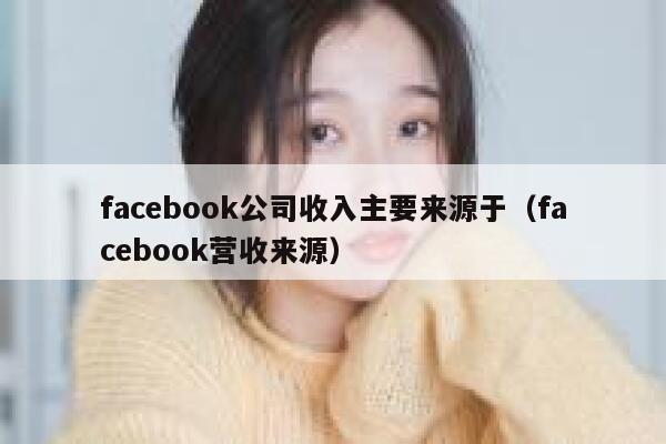 facebook公司收入主要来源于（facebook营收来源） 第1张