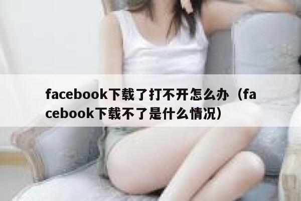 facebook下载了打不开怎么办（facebook下载不了是什么情况） 第1张