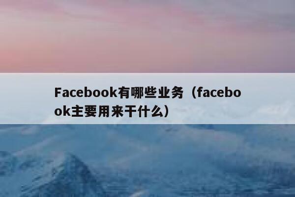 Facebook有哪些业务（facebook主要用来干什么） 第1张