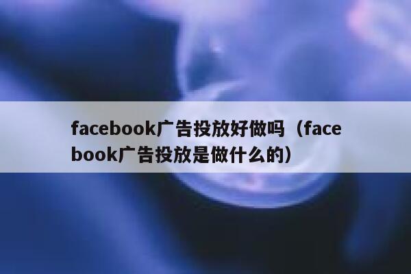 facebook广告投放好做吗（facebook广告投放是做什么的） 第1张
