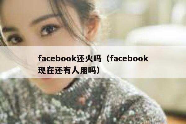 facebook还火吗（facebook现在还有人用吗） 第1张