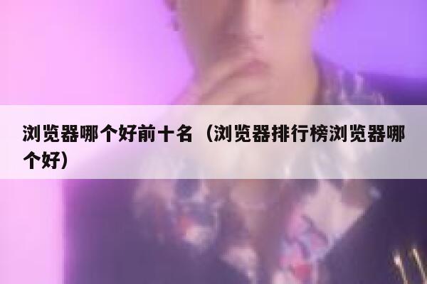 浏览器哪个好前十名（浏览器排行榜浏览器哪个好） 第1张