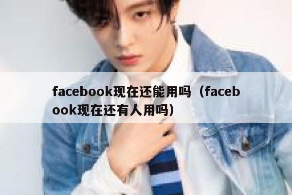 facebook现在还能用吗（facebook现在还有人用吗） 第1张