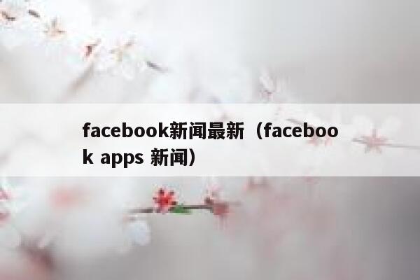 facebook新闻最新（facebook apps 新闻） 第1张
