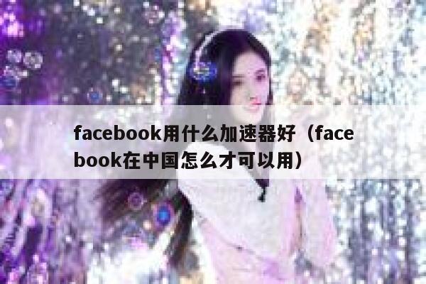 facebook用什么加速器好（facebook在中国怎么才可以用） 第1张