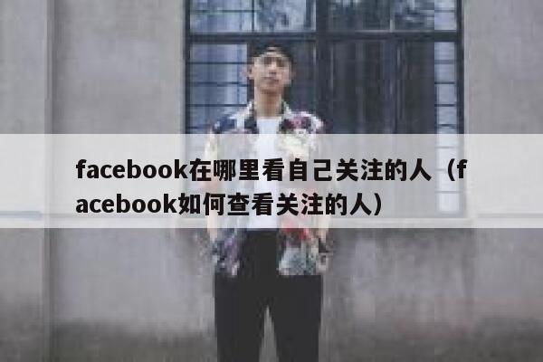 facebook在哪里看自己关注的人（facebook如何查看关注的人） 第1张