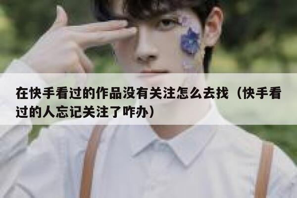 在快手看过的作品没有关注怎么去找(快手看过的人忘记关注了咋办) 第1张 在快手看过的作品没有关注怎么去找(快手看过的人忘记关注了咋办) 第1张