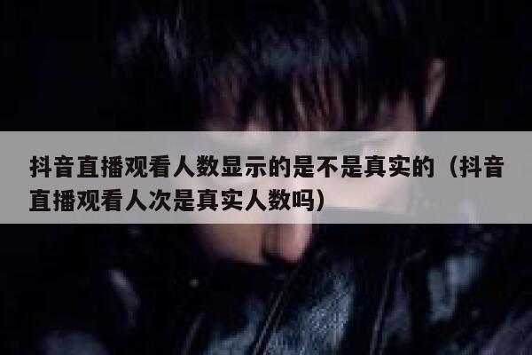 抖音直播观看人数显示的是不是真实的（抖音直播观看人次是真实人数吗） 第1张