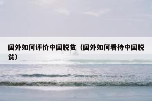 国外如何评价中国脱贫（国外如何看待中国脱贫） 第1张