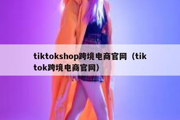 tiktokshop跨境电商官网（tiktok跨境电商官网） 第1张