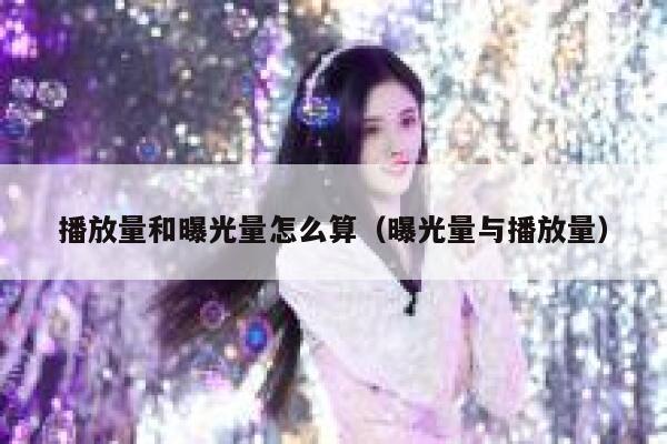 播放量和曝光量怎么算（曝光量与播放量） 第1张