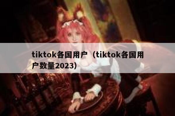 tiktok各国用户(tiktok各国用户数量2023) 第1张 tiktok各国用户(tiktok各国用户数量2023) 第1张