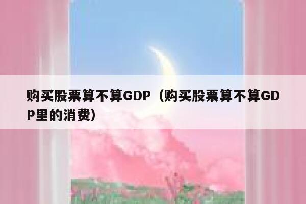 购买股票算不算GDP（购买股票算不算GDP里的消费） 第1张