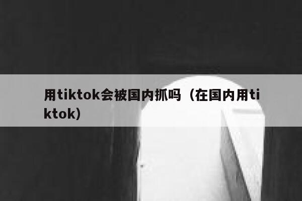 用tiktok会被国内抓吗（在国内用tiktok） 第1张