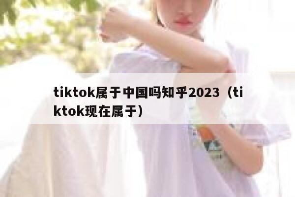 tiktok属于中国吗知乎2023（tiktok现在属于） 第1张