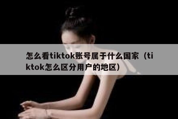 怎么看tiktok账号属于什么国家（tiktok怎么区分用户的地区） 第1张