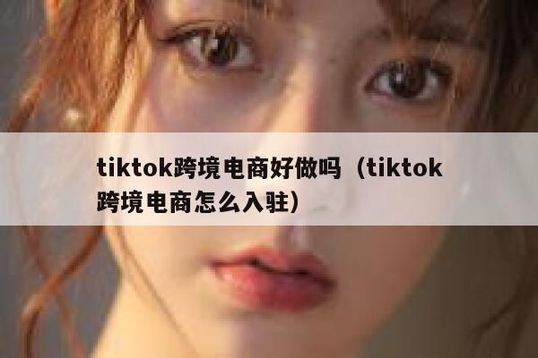 tiktok跨境电商好做吗（tiktok跨境电商怎么入驻） 第1张