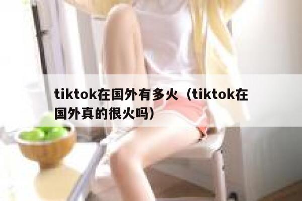 tiktok在国外有多火（tiktok在国外真的很火吗） 第1张