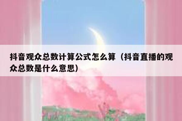 抖音观众总数计算公式怎么算(抖音直播的观众总数是什么意思) 第1张 抖音观众总数计算公式怎么算(抖音直播的观众总数是什么意思) 第1张