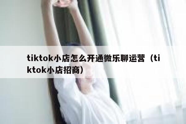 tiktok小店怎么开通微乐聊运营（tiktok小店招商） 第1张