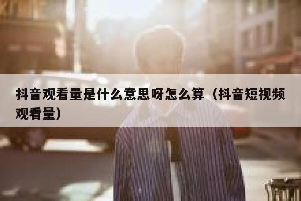 抖音观看量是什么意思呀怎么算（抖音短视频观看量） 第1张