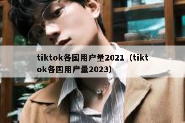 tiktok各国用户量2021(tiktok各国用户量2023) 第1张 tiktok各国用户量2021(tiktok各国用户量2023) 第1张
