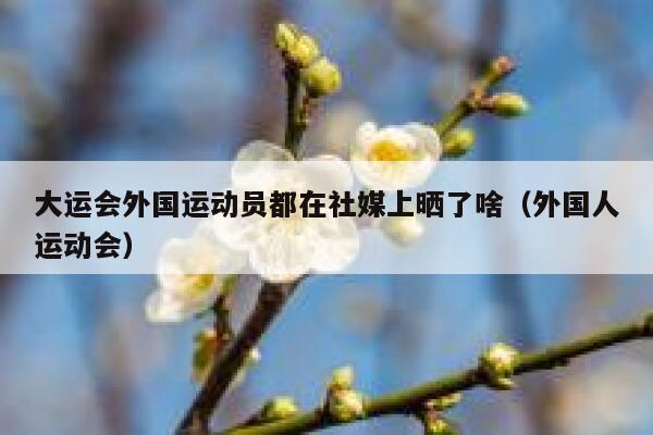 大运会外国运动员都在社媒上晒了啥（外国人运动会） 第1张