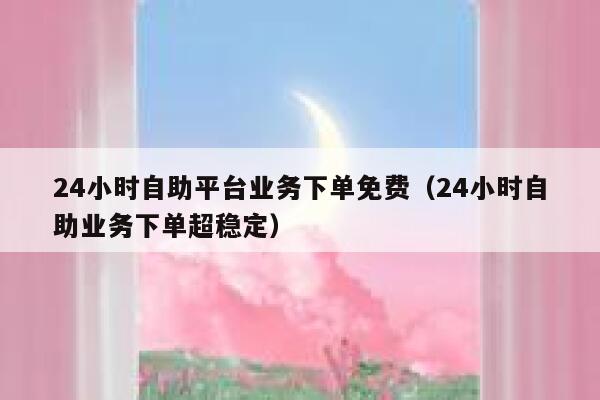 24小时自助平台业务下单免费（24小时自助业务下单超稳定） 第1张