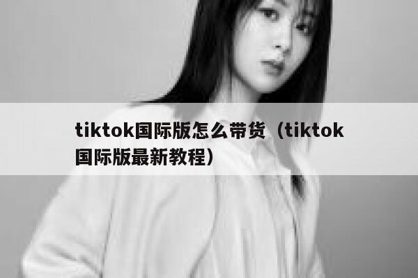 tiktok国际版怎么带货（tiktok国际版最新教程） 第1张