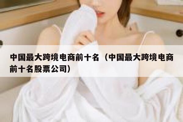 中国最大跨境电商前十名（中国最大跨境电商前十名股票公司） 第1张