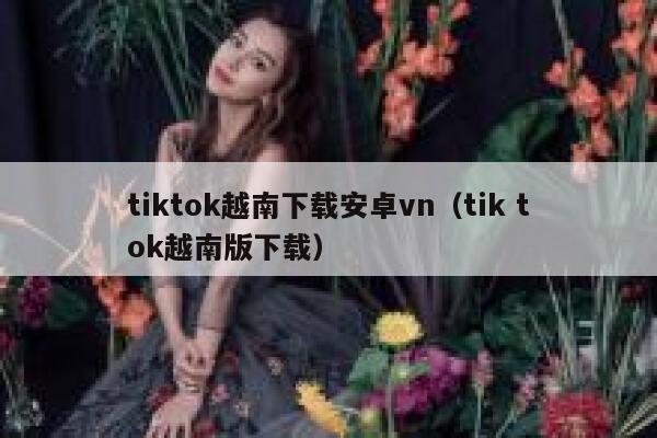 tiktok越南下载安卓vn(tik tok越南版下载) 第1张 tiktok越南下载安卓vn(tik tok越南版下载) 第1张