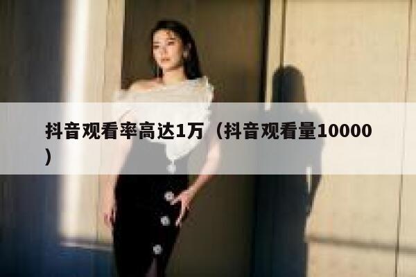 抖音观看率高达1万（抖音观看量10000） 第1张