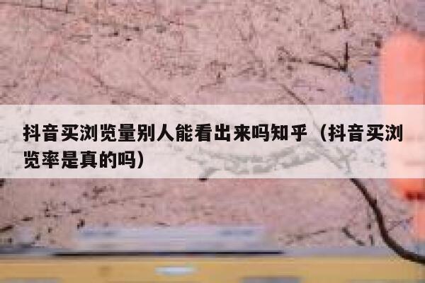 抖音买浏览量别人能看出来吗知乎（抖音买浏览率是真的吗） 第1张