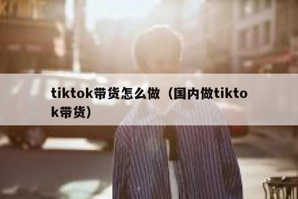 tiktok带货怎么做（国内做tiktok带货） 第1张