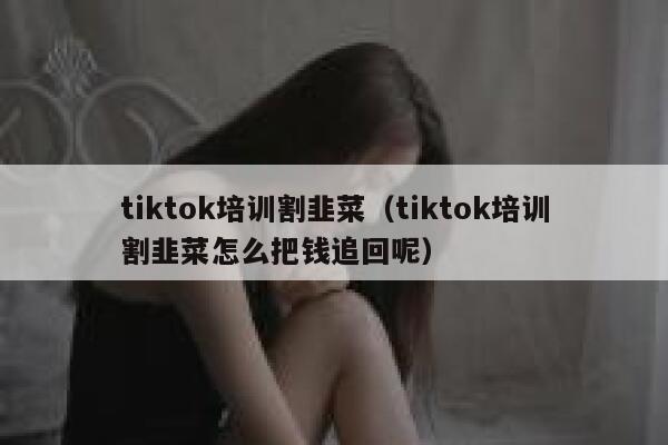 tiktok培训割韭菜（tiktok培训割韭菜怎么把钱追回呢） 第1张
