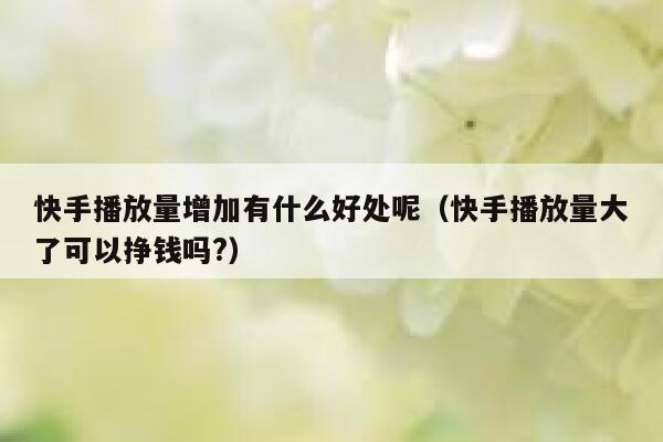 快手播放量增加有什么好处呢（快手播放量大了可以挣钱吗?） 第1张