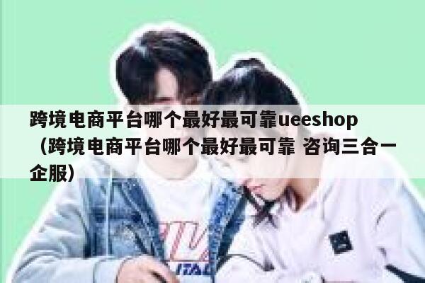 跨境电商平台哪个最好最可靠ueeshop（跨境电商平台哪个最好最可靠 咨询三合一企服） 第1张