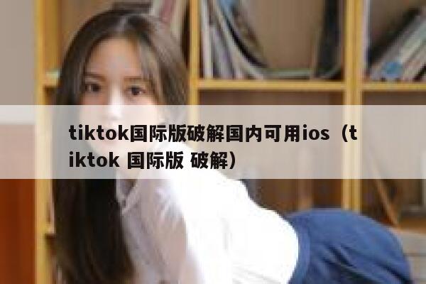 tiktok国际版破解国内可用ios（tiktok 国际版 破解） 第1张